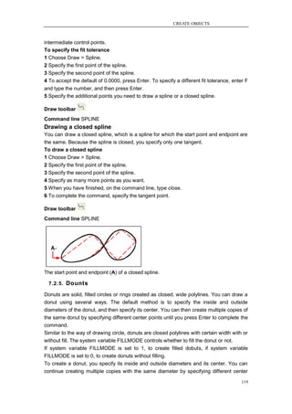 CREATE OBJECTS



intermediate control points.
To specify the fit tolerance
1 Choose Draw > Spline.
2 Specify the first point of the spline.
3 Specify the second point of the spline.
4 To accept the default of 0.0000, press Enter. To specify a different fit tolerance, enter F
and type the number, and then press Enter.
5 Specify the additional points you need to draw a spline or a closed spline.

Draw toolbar
Command line SPLINE
Drawing a closed spline
You can draw a closed spline, which is a spline for which the start point and endpoint are
the same. Because the spline is closed, you specify only one tangent.
To draw a closed spline
1 Choose Draw > Spline.
2 Specify the first point of the spline.
3 Specify the second point of the spline.
4 Specify as many more points as you want.
5 When you have finished, on the command line, type close.
6 To complete the command, specify the tangent point.

Draw toolbar
Command line SPLINE




The start point and endpoint (A) of a closed spline.

  7.2.5. Dounts

Donuts are solid, filled circles or rings created as closed, wide polylines. You can draw a
donut using several ways. The default method is to specify the inside and outside
diameters of the donut, and then specify its center. You can then create multiple copies of
the same donut by specifying different center points until you press Enter to complete the
command.
Similar to the way of drawing circle, donuts are closed polylines with certain width with or
without fill. The system variable FILLMODE controls whether to fill the donut or not.
If system variable FILLMODE is set to 1, to create filled dobuts, if system variable
FILLMODE is set to 0, to create donuts without filling.
To create a donut, you specify its inside and outside diameters and its center. You can
continue creating multiple copies with the same diameter by specifying different center

                                                                                          119
 