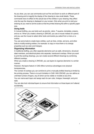 INTRODUCTION AND INSTALLATION



As you draw, you can use commands such as Pan and Zoom to work on different part of
the drawing and to magnify the display of the drawing to view small details. These
commands have no effect on the actual size of the entities in your drawing; they affect
only the way the drawing is displayed on your screen. Only when you print or plot your
drawing do you need to set the scale so that the printed drawing fits within a specific paper
size.
Using tools
In manual drafting, you use tools such as pencils, rulers, T squares, templates, erasers,
and so on. When you create a drawing in ZWCAD, you use a mouse instead of a pencil,
and you use the mouse to select other tools-commands you select from a menu or a
toolbar.
You use some tools to create basic entities, such as lines, circles, and arcs, and other
tools to modify existing entities ( for example, to copy or move them or to change
properties such as color and linetype).
Organizing information
In traditional drafting, you often separate elements such as walls, dimensions, structural
steel members, and electrical plans onto separate, translucent overlays. When you want
to print the working drawings, you can create several different drawings by combining
different overlays.
When you create a drawing in ZWCAD, you use layers to organize elements in a similar
manner.
However, the layers feature in CAD offers numerous advantages over physical
transparencies.
The number of overlays you can combine to print a manually drafted drawing is limited by
the printing process. There is no such limitation in CAD. With ZWCAD, you can define an
unlimited number of layers, any of which can be visible or invisible at any time.
You can name each layer and assign each its own color, linetype, lineweight, and print
style.
You can also lock individual layers to ensure that information on those layers isn‘t altered
accidentally.




                                                                                            3
 