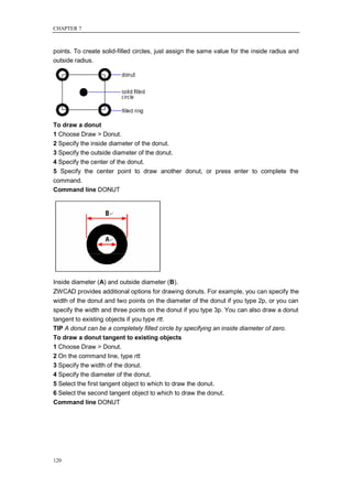 CHAPTER 7



points. To create solid-filled circles, just assign the same value for the inside radius and
outside radius.




To draw a donut
1 Choose Draw > Donut.
2 Specify the inside diameter of the donut.
3 Specify the outside diameter of the donut.
4 Specify the center of the donut.
5 Specify the center point to draw another donut, or press enter to complete the
command.
Command line DONUT




Inside diameter (A) and outside diameter (B).
ZWCAD provides additional options for drawing donuts. For example, you can specify the
width of the donut and two points on the diameter of the donut if you type 2p, or you can
specify the width and three points on the donut if you type 3p. You can also draw a donut
tangent to existing objects if you type rtt.
TIP A donut can be a completely filled circle by specifying an inside diameter of zero.
To draw a donut tangent to existing objects
1 Choose Draw > Donut.
2 On the command line, type rtt.
3 Specify the width of the donut.
4 Specify the diameter of the donut.
5 Select the first tangent object to which to draw the donut.
6 Select the second tangent object to which to draw the donut.
Command line DONUT




120
 