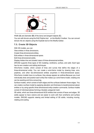 CREATE OBJECTS




Width (A) and diameter (B) of the donut and tangent objects (C).
You can edit donuts using the Edit Polyline tool on the Modify II toolbar. You can convert
donuts into arc objects using the Explode tool on the Modify toolbar.

7.3. Create 3D Objects
With 3D models, you can
View entities in three dimensions.
Create three-dimensional entities.
Edit entities in three-dimensional space.
Edit three-dimensional solids.
Display hidden-line and shaded views of three-dimensional entities.
ZWCAD supports three types of 3D modeling: wireframe, surface, and solid. Each type
has its own creation and editing techniques.
Wire-frame models, which consist of lines and curves that define the edges of a
three-dimensional entity. You can create a wire-frame model by drawing lines, arcs,
polylines, and other two-dimensional entities anywhere in three-dimensional space.
Wire-frame models have no surfaces; they always appear as outlines.Because you must
individually draw and position each entity that makes up a wire-frame model, creating one
can be exacting and time-consuming.
Surface models, which consist of both edges and the surfaces between those edges. You
can create a surface model by applying elevation and thickness to twodimensional planar
entities or by using specific three-dimensional entity-creation commands. Surface models
consist of individual planes forming a faceted, polygonal mesh.
3D solids, which are three-dimensional ACIS entities that consist of faces and edges. 3D
solids appear to have volume and are easier to work with than wireframe and surface
models. ZWCAD supports viewing and limited editing of 3D solids, including moving,
rotating and scaling.




                                                                                       121
 