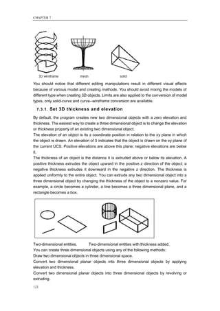 CHAPTER 7




You should notice that different editing manipulations result in different visual effects
because of various model and creating methods. You should avoid mixing the models of
different type when creating 3D objects. Limits are also applied to the conversion of model
types, only solid-curve and curve--wireframe conversion are available.

  7.3.1. Set 3D thickness and elevation

By default, the program creates new two dimensional objects with a zero elevation and
thickness. The easiest way to create a three dimensional object is to change the elevation
or thickness property of an existing two dimensional object.
The elevation of an object is its z coordinate position in relation to the xy plane in which
the object is drawn. An elevation of 0 indicates that the object is drawn on the xy plane of
the current UCS. Positive elevations are above this plane; negative elevations are below
it.
The thickness of an object is the distance it is extruded above or below its elevation. A
positive thickness extrudes the object upward in the positive z direction of the object; a
negative thickness extrudes it downward in the negative z direction. The thickness is
applied uniformly to the entire object. You can extrude any two dimensional object into a
three dimensional object by changing the thickness of the object to a nonzero value. For
example, a circle becomes a cylinder, a line becomes a three dimensional plane, and a
rectangle becomes a box.




Two-dimensional entities.      Two-dimensional entities with thickness added.
You can create three dimensional objects using any of the following methods:
Draw two dimensional objects in three dimensional space.
Convert two dimensional planar objects into three dimensional objects by applying
elevation and thickness.
Convert two dimensional planar objects into three dimensional objects by revolving or
extruding.

122
 