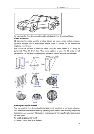 CREATE OBJECTS




An example of a three dimensional model created using three dimensional faces.
Create 3D Meshes
3D command is widely used for creating objects as boxes, cones, dishes, meshes,
pyramids, spheres, donuts and wedges. Before hiding 3D entities, all the meshes are
displayed in wireframe.
Use DVIEW or VPOINT to view the entitiy once you have created a 3D entity, or
performed ―View-3D Orbit‖ from View menu options to view the 3D entity in full
perspective. The following picture displays entities as meshes with specified vertexes.




Creating rectangular meshes
You can create a three dimensional rectangular mesh consisting of four sided polygons.
You determine the size of the mesh by specifying the number of vertices along the primary
(Mdirection) and secondary (N direction) mesh axes and then specifying the coordinates
for each vertex.
To create a rectangular mesh
1 Choose Draw > Sufaces > 3D Mesh.
                                                                                      125
 