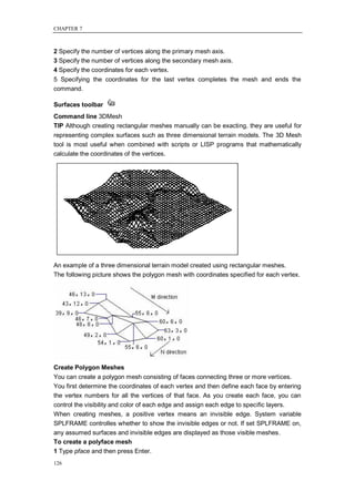 CHAPTER 7



2 Specify the number of vertices along the primary mesh axis.
3 Specify the number of vertices along the secondary mesh axis.
4 Specify the coordinates for each vertex.
5 Specifying the coordinates for the last vertex completes the mesh and ends the
command.

Surfaces toolbar
Command line 3DMesh
TIP Although creating rectangular meshes manually can be exacting, they are useful for
representing complex surfaces such as three dimensional terrain models. The 3D Mesh
tool is most useful when combined with scripts or LISP programs that mathematically
calculate the coordinates of the vertices.




An example of a three dimensional terrain model created using rectangular meshes.
The following picture shows the polygon mesh with coordinates specified for each vertex.




Create Polygon Meshes
You can create a polygon mesh consisting of faces connecting three or more vertices.
You first determine the coordinates of each vertex and then define each face by entering
the vertex numbers for all the vertices of that face. As you create each face, you can
control the visibility and color of each edge and assign each edge to specific layers.
When creating meshes, a positive vertex means an invisible edge. System variable
SPLFRAME controlles whether to show the invisible edges or not. If set SPLFRAME on,
any assumed surfaces and invisible edges are displayed as those visible meshes.
To create a polyface mesh
1 Type pface and then press Enter.
126
 