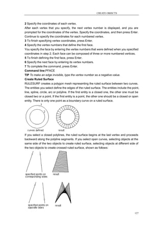 CREATE OBJECTS



2 Specify the coordinates of each vertex.
After each vertex that you specify, the next vertex number is displayed, and you are
prompted for the coordinates of the vertex. Specify the coordinates, and then press Enter.
Continue to specify the coordinates for each numbered vertex.
3 To finish specifying vertex coordinates, press Enter.
4 Specify the vertex numbers that define the first face.
You specify the face by entering the vertex numbers that were defined when you specified
coordinates in step 2. Each face can be composed of three or more numbered vertices.
5 To finish defining the first face, press Enter.
6 Specify the next face by entering its vertex numbers.
7 To complete the command, press Enter.
Command line:PFACE
TIP To make an edge invisible, type the vertex number as a negative value.
Create Ruled Surface
RULESURF creates a polygon mesh representing the ruled surface between two curves.
The entities you select define the edges of the ruled surface. The entities include the point,
line, spline, circle, arc or polyline. If the first entity is a closed one, the other one must be
closed two or a point. If the first entity is a point, the other one should be a closed or open
entity. There is only one point as a boundary curve on a ruled surface.




If you select a closed polylines, the ruled surface begins at the last vertex and proceeds
backward along the polyline segments. If you select open curves, selecting objects at the
same side of the two objects to create ruled surface, selecting objects at different side of
the two objects to create crossed ruled surface, shown as follows:




                                                                                             127
 