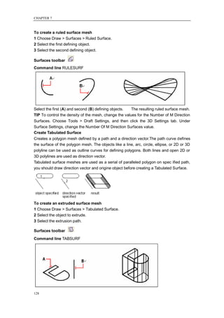 CHAPTER 7



To create a ruled surface mesh
1 Choose Draw > Surfaces > Ruled Surface.
2 Select the first defining object.
3 Select the second defining object.

Surfaces toolbar
Command line RULESURF




Select the first (A) and second (B) defining objects.  The resulting ruled surface mesh.
TIP To control the density of the mesh, change the values for the Number of M Direction
Surfaces. Choose Tools > Draft Settings, and then click the 3D Settings tab. Under
Surface Settings, change the Number Of M Direction Surfaces value.
Create Tabulated Surface
Creates a polygon mesh defined by a path and a direction vector.The path curve defines
the surface of the polygon mesh. The objects like a line, arc, circle, ellipse, or 2D or 3D
polyline can be used as outline curves for defining polygons. Both lines and open 2D or
3D polylines are used as direction vector.
Tabulated surface meshes are used as a serial of paralleled polygon on spec ified path,
you should draw direction vector and origine object before creating a Tabulated Surface.




To create an extruded surface mesh
1 Choose Draw > Surfaces > Tabulated Surface.
2 Select the object to extrude.
3 Select the extrusion path.

Surfaces toolbar
Command line TABSURF




128
 