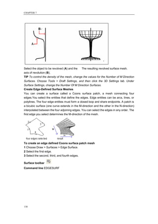 CHAPTER 7




Select the object to be revolved (A) and the  The resulting revolved surface mesh.
axis of revolution (B).
TIP To control the density of the mesh, change the values for the Number of M Direction
Surfaces. Choose Tools > Draft Settings, and then click the 3D Settings tab. Under
Surface Settings, change the Number Of M Direction Surfaces.
Create Edge-Defined Surface Meshes
You can create a surface called a Coons surface patch, a mesh connecting four
edges.You select the entities that define the edges. Edge entities can be arcs, lines, or
polylines. The four edge entities must form a closed loop and share endpoints. A patch is
a bicubic surface (one curve extends in the M-direction and the other in the N-direction)
interpolated between the four adjoining edges. You can select the edges in any order. The
first edge you select determines the M-direction of the mesh.




To create an edge defined Coons surface patch mesh
1 Choose Draw > Surfaces > Edge Surface.
2 Select the first edge.
3 Select the second, third, and fourth edges.

Surface toolbar
Command line EDGESURF




130
 