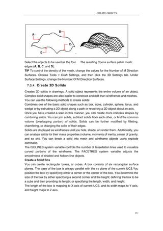 CREATE OBJECTS




Select the objects to be used as the four  The resulting Coons surface patch mesh.
edges (A, B, C, and D).
TIP To control the density of the mesh, change the values for the Number of M Direction
Surfaces. Choose Tools > Draft Settings, and then click the 3D Settings tab. Under
Surface Settings, change the Number Of M Direction Surfaces.

  7.3.4. Create 3D Solids

Creates 3D solids in drawings. A solid object represents the entire volume of an object.
Complex solid shapes are also easier to construct and edit than wireframes and meshes.
You can use the following methods to create solids:
Combines one of the basic solid shapes such as box, cone, cylinder, sphere, torus, and
wedge or by extruding a 2D object along a path or revolving a 2D object about an axis.
Once you have created a solid in this manner, you can create more complex shapes by
combining solids. You can join solids, subtract solids from each other, or find the common
volume (overlapping portion) of solids. Solids can be further modified by filleting,
chamfering, or changing the color of their edges.
Solids are displayed as wireframes until you hide, shade, or render them. Additionally, you
can analyze solids for their mass properties (volume, moments of inertia, center of gravity,
and so on). You can break a solid into mesh and wireframe objects using explode
command.
The ISOLINES system variable controls the number of tessellation lines used to visualize
curved portions of the wireframe. The FACETRES system variable adjusts the
smoothness of shaded and hidden-line objects.
Create a Solid Box
You can create rectangular boxes, or cubes. A box consists of six rectangular surface
planes. The base of the box is always parallel with the xy plane of the current UCS.You
position the box by specifying either a corner or the center of the box. You determine the
size of the box by either specifying a second corner and the height; defining the box to be
a cube and then providing its length; or specifying the length, width, and height.
The length of the box is mapping to X axis of current UCS, and its width maps to Y axis,
and height maps to Z axis.




                                                                                        131
 