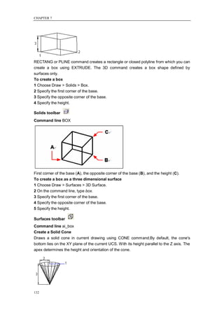 CHAPTER 7




RECTANG or PLINE command creates a rectangle or closed polyline from which you can
create a box using EXTRUDE. The 3D command creates a box shape defined by
surfaces only.
To create a box
1 Choose Draw > Solids > Box.
2 Specify the first corner of the base.
3 Specify the opposite corner of the base.
4 Specify the height.

Solids toolbar
Command line BOX




First corner of the base (A), the opposite corner of the base (B), and the height (C).
To create a box as a three dimensional surface
1 Choose Draw > Surfaces > 3D Surface.
2 On the command line, type box.
3 Specify the first corner of the base.
4 Specify the opposite corner of the base.
5 Specify the height.

Surfaces toolbar
Command line ai_box
Create a Solid Cone
Draws a solid cone in current drawing using CONE command,By default, the cone's
bottom lies on the XY plane of the current UCS. With its height parallel to the Z axis. The
apex determines the height and orientation of the cone.




132
 
