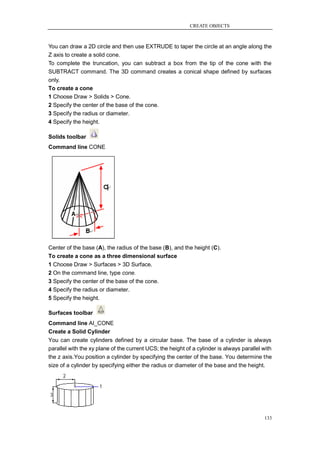 CREATE OBJECTS



You can draw a 2D circle and then use EXTRUDE to taper the circle at an angle along the
Z axis to create a solid cone.
To complete the truncation, you can subtract a box from the tip of the cone with the
SUBTRACT command. The 3D command creates a conical shape defined by surfaces
only.
To create a cone
1 Choose Draw > Solids > Cone.
2 Specify the center of the base of the cone.
3 Specify the radius or diameter.
4 Specify the height.

Solids toolbar
Command line CONE




Center of the base (A), the radius of the base (B), and the height (C).
To create a cone as a three dimensional surface
1 Choose Draw > Surfaces > 3D Surface.
2 On the command line, type cone.
3 Specify the center of the base of the cone.
4 Specify the radius or diameter.
5 Specify the height.

Surfaces toolbar
Command line AI_CONE
Create a Solid Cylinder
You can create cylinders defined by a circular base. The base of a cylinder is always
parallel with the xy plane of the current UCS; the height of a cylinder is always parallel with
the z axis.You position a cylinder by specifying the center of the base. You determine the
size of a cylinder by specifying either the radius or diameter of the base and the height.




                                                                                           133
 