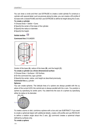 CHAPTER 7



You can draw a circle and then use EXTRUDE to create a solid cylinder.To construct a
cylinder with special detail, such as grooves along its sides, you can create a 2D profile of
its base with a closed PLINE and then use EXTRUDE to define its height along the Z axis.
To create a cylinder
1 Choose Draw > Solids > Cone.
2 Specify the center of the base of the cylinder.
3 Specify the radius or diameter.
4 Specify the height.

Solids toolbar
Command line CYLINDER




Center of the base (A), radius of the base (B), and the height (C).
To create a cylinder as a three dimensional surface
1 Choose Draw > Surfaces > 3D Surface.
2 On the command line, type cylinder.
3 Specify the center, radius, and height as described previously.
Command line ai_cylinder
Spheres
You can create spheres. The latitude lines of a sphere are always parallel with the xy
plane of the current UCS; the central axis is always parallel with the z axis. You position a
sphere by specifying its center point. You determine the size of a sphere by specifying
either its radius or its diameter.




To create a dome or dish, combine a sphere with a box and use SUBTRACT. If you want
to create a spherical object with additional details, create a 2D profile and use REVOLVE
to define a rotation angle about the Z axis. 3D command creates a spherical shape
defined by surfaces only.
To create a sphere
134
 