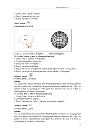 CREATE OBJECTS



1 Choose Draw > Solids > Sphere.
2 Specify the center of the sphere.
3 Specify the radius or diameter.

Solids toolbar
Command line SPHERE




Center (A) and radius (B) of the sphere.        The resulting sphere.
To create a sphere as a three dimensional surface
1 Choose Draw > Surfaces > 3D Surface.
2 On the command line, type sphere.
3 Specify the center of the sphere.
4 Specify the radius or diameter.
5 Specify the number of longitudinal sections that are perpendicular to the xy plane.
6 Specify the number of latitudinal sections that are parallel to the xy plane.

Surfaces toolbar
Command line AI_SPHERE
Dishes
You can create a three dimensional dish. The latitude lines of a dish are always parallel
with the xy plane of the current UCS; the central axis is always parallel with the z axis. You
position a dish by specifying its center point. You determine the size of a dish by
specifying either its radius or its diameter.
To create a dish as a three dimensional surface
1 Choose Draw > Surfaces > 3D Surface.
2 On the command line, type dish.
3 Specify the center and radius or diameter as described previously.

Surfaces toolbar
Command line AI_DISH
Domes
You can create a three dimensional dome. The latitude lines of a dome are always parallel
with the xy plane of the current UCS; the central axis is always parallel with the z axis. You
position a dome by specifying its center point. You determine the size of a dome by
specifying either its radius or its diameter.
                                                                                           135
 