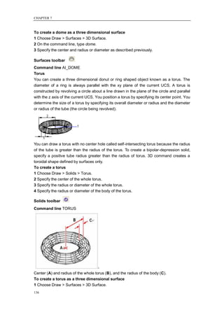 CHAPTER 7



To create a dome as a three dimensional surface
1 Choose Draw > Surfaces > 3D Surface.
2 On the command line, type dome.
3 Specify the center and radius or diameter as described previously.

Surfaces toolbar
Command line AI_DOME
Torus
You can create a three dimensional donut or ring shaped object known as a torus. The
diameter of a ring is always parallel with the xy plane of the current UCS. A torus is
constructed by revolving a circle about a line drawn in the plane of the circle and parallel
with the z axis of the current UCS. You position a torus by specifying its center point. You
determine the size of a torus by specifying its overall diameter or radius and the diameter
or radius of the tube (the circle being revolved).




You can draw a torus with no center hole called self-intersecting torus because the radius
of the tube is greater than the radius of the torus. To create a bipolar-depression solid,
specify a positive tube radius greater than the radius of torus. 3D command creates a
toroidal shape defined by surfaces only.
To create a torus
1 Choose Draw > Solids > Torus.
2 Specify the center of the whole torus.
3 Specify the radius or diameter of the whole torus.
4 Specify the radius or diameter of the body of the torus.

Solids toolbar
Command line TORUS




Center (A) and radius of the whole torus (B), and the radius of the body (C).
To create a torus as a three dimensional surface
1 Choose Draw > Surfaces > 3D Surface.
136
 