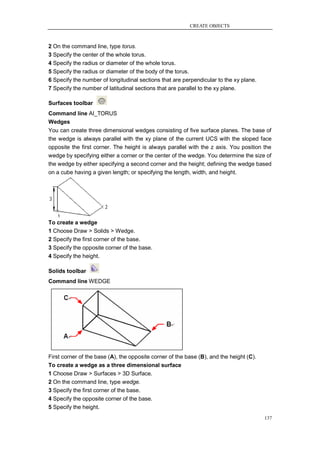 CREATE OBJECTS



2 On the command line, type torus.
3 Specify the center of the whole torus.
4 Specify the radius or diameter of the whole torus.
5 Specify the radius or diameter of the body of the torus.
6 Specify the number of longitudinal sections that are perpendicular to the xy plane.
7 Specify the number of latitudinal sections that are parallel to the xy plane.

Surfaces toolbar
Command line AI_TORUS
Wedges
You can create three dimensional wedges consisting of five surface planes. The base of
the wedge is always parallel with the xy plane of the current UCS with the sloped face
opposite the first corner. The height is always parallel with the z axis. You position the
wedge by specifying either a corner or the center of the wedge. You determine the size of
the wedge by either specifying a second corner and the height; defining the wedge based
on a cube having a given length; or specifying the length, width, and height.




To create a wedge
1 Choose Draw > Solids > Wedge.
2 Specify the first corner of the base.
3 Specify the opposite corner of the base.
4 Specify the height.

Solids toolbar
Command line WEDGE




First corner of the base (A), the opposite corner of the base (B), and the height (C).
To create a wedge as a three dimensional surface
1 Choose Draw > Surfaces > 3D Surface.
2 On the command line, type wedge.
3 Specify the first corner of the base.
4 Specify the opposite corner of the base.
5 Specify the height.
                                                                                         137
 