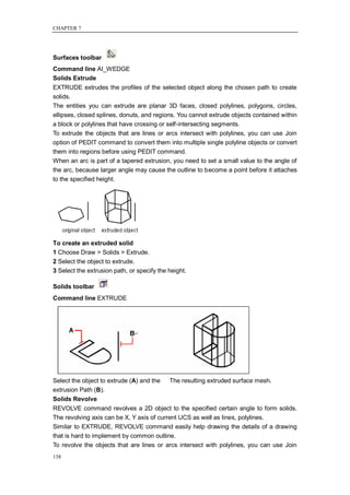 CHAPTER 7




Surfaces toolbar
Command line AI_WEDGE
Solids Extrude
EXTRUDE extrudes the profiles of the selected object along the chosen path to create
solids.
The entities you can extrude are planar 3D faces, closed polylines, polygons, circles,
ellipses, closed splines, donuts, and regions. You cannot extrude objects contained within
a block or polylines that have crossing or self-intersecting segments.
To extrude the objects that are lines or arcs intersect with polylines, you can use Join
option of PEDIT command to convert them into multiple single polyline objects or convert
them into regions before using PEDIT command.
When an arc is part of a tapered extrusion, you need to set a small value to the angle of
the arc, because larger angle may cause the outline to become a point before it attaches
to the specified height.




To create an extruded solid
1 Choose Draw > Solids > Extrude.
2 Select the object to extrude.
3 Select the extrusion path, or specify the height.

Solids toolbar
Command line EXTRUDE




Select the object to extrude (A) and the The resulting extruded surface mesh.
extrusion Path (B).
Solids Revolve
REVOLVE command revolves a 2D object to the specified certain angle to form solids.
The revolving axis can be X, Y axis of current UCS as well as lines, polylines.
Similar to EXTRUDE, REVOLVE command easily help drawing the details of a drawing
that is hard to implement by common outline.
To revolve the objects that are lines or arcs intersect with polylines, you can use Join
138
 