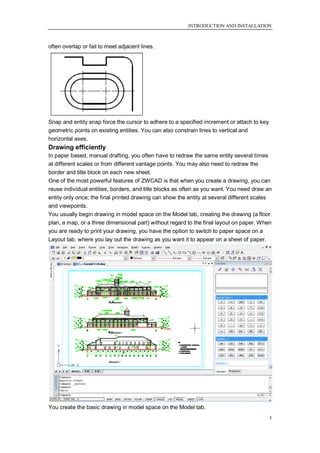 INTRODUCTION AND INSTALLATION



often overlap or fail to meet adjacent lines.




Snap and entity snap force the cursor to adhere to a specified increment or attach to key
geometric points on existing entities. You can also constrain lines to vertical and
horizontal axes.
Drawing efficiently
In paper based, manual drafting, you often have to redraw the same entity several times
at different scales or from different vantage points. You may also need to redraw the
border and title block on each new sheet.
One of the most powerful features of ZWCAD is that when you create a drawing, you can
reuse individual entities, borders, and title blocks as often as you want. You need draw an
entity only once; the final printed drawing can show the entity at several different scales
and viewpoints.
You usually begin drawing in model space on the Model tab, creating the drawing (a floor
plan, a map, or a three dimensional part) without regard to the final layout on paper. When
you are ready to print your drawing, you have the option to switch to paper space on a
Layout tab, where you lay out the drawing as you want it to appear on a sheet of paper.




You create the basic drawing in model space on the Model tab.
                                                                                            5
 
