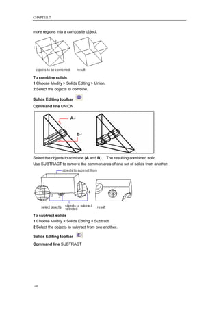 CHAPTER 7



more regions into a composite object.




To combine solids
1 Choose Modify > Solids Editing > Union.
2 Select the objects to combine.

Solids Editing toolbar
Command line UNION




Select the objects to combine (A and B). The resulting combined solid.
Use SUBTRACT to remove the common area of one set of solids from another.




To subtract solids
1 Choose Modify > Solids Editing > Subtract.
2 Select the objects to subtract from one another.

Solids Editing toolbar
Command line SUBTRACT




140
 
