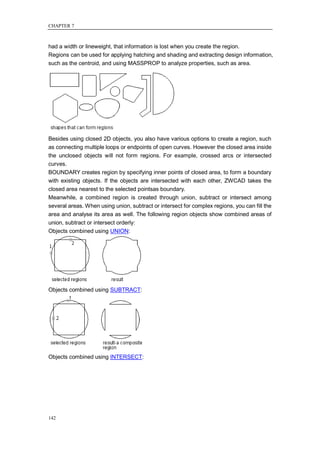 CHAPTER 7



had a width or lineweight, that information is lost when you create the region.
Regions can be used for applying hatching and shading and extracting design information,
such as the centroid, and using MASSPROP to analyze properties, such as area.




Besides using closed 2D objects, you also have various options to create a region, such
as connecting multiple loops or endpoints of open curves. However the closed area inside
the unclosed objects will not form regions. For example, crossed arcs or intersected
curves.
BOUNDARY creates region by specifying inner points of closed area, to form a boundary
with existing objects. If the objects are intersected with each other, ZWCAD takes the
closed area nearest to the selected pointsas boundary.
Meanwhile, a combined region is created through union, subtract or intersect among
several areas. When using union, subtract or intersect for complex regions, you can fill the
area and analyse its area as well. The following region objects show combined areas of
union, subtract or intersect orderly:
Objects combined using UNION:




Objects combined using SUBTRACT:




Objects combined using INTERSECT:




142
 