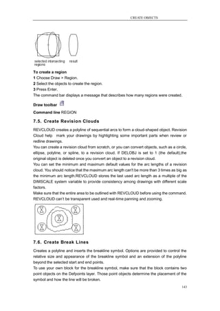 CREATE OBJECTS




To create a region
1 Choose Draw > Region.
2 Select the objects to create the region.
3 Press Enter.
The command bar displays a message that describes how many regions were created.

Draw toolbar
Command line REGION

7.5. Create Revision Clouds
REVCLOUD creates a polyline of sequential arcs to form a cloud-shaped object. Revision
Cloud help mark your drawings by highlighting some important parts when review or
redline drawings.
You can create a revision cloud from scratch, or you can convert objects, such as a circle,
ellipse, polyline, or spline, to a revision cloud. If DELOBJ is set to 1 (the default),the
original object is deleted once you convert an object to a revision cloud.
You can set the minimum and maximum default values for the arc lengths of a revision
cloud. You should notice that the maximum arc length can't be more than 3 times as big as
the minimum arc length.REVCLOUD stores the last used arc length as a multiple of the
DIMSCALE system variable to provide consistency among drawings with different scale
factors.
Make sure that the entire area to be outlined with REVCLOUD before using the command.
REVCLOUD can‘t be transparent used and real-time panning and zooming.




7.6. Create Break Lines
Creates a polyline and inserts the breakline symbol. Options are provided to control the
relative size and appearance of the breakline symbol and an extension of the polyline
beyond the selected start and end points.
To use your own block for the breakline symbol, make sure that the block contains two
point objects on the Defpoints layer. Those point objects determine the placement of the
symbol and how the line will be broken.
                                                                                        143
 