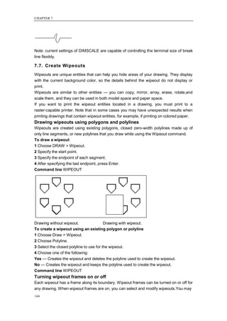 CHAPTER 7




Note: current settings of DIMSCALE are capable of controlling the terminal size of break
line flexibly.

7.7. Create Wipeouts
Wipeouts are unique entities that can help you hide areas of your drawing. They display
with the current background color, so the details behind the wipeout do not display or
print.
Wipeouts are similar to other entities — you can copy, mirror, array, erase, rotate,and
scale them, and they can be used in both model space and paper space.
If you want to print the wipeout entities located in a drawing, you must print to a
raster-capable printer. Note that in some cases you may have unexpected results when
printing drawings that contain wipeout entities, for example, if printing on colored paper.
Drawing wipeouts using polygons and polylines
Wipeouts are created using existing polygons, closed zero-width polylines made up of
only line segments, or new polylines that you draw while using the Wipeout command.
To draw a wipeout
1 Choose DRAW > Wipeout.
2 Specify the start point.
3 Specify the endpoint of each segment.
4 After specifying the last endpoint, press Enter.
Command line WIPEOUT




Drawing without wipeout.                 Drawing with wipeout.
To create a wipeout using an existing polygon or polyline
1 Choose Draw > Wipeout.
2 Choose Polyline.
3 Select the closed polyline to use for the wipeout.
4 Choose one of the following:
Yes — Creates the wipeout and deletes the polyline used to create the wipeout.
No — Creates the wipeout and keeps the polyline used to create the wipeout.
Command line WIPEOUT
Turning wipeout frames on or off
Each wipeout has a frame along its boundary. Wipeout frames can be turned on or off for
any drawing. When wipeout frames are on, you can select and modify wipeouts.You may
144
 