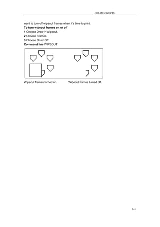 CREATE OBJECTS



want to turn off wipeout frames when it‘s time to print.
To turn wipeout frames on or off
1 Choose Draw > Wipeout.
2 Choose Frames.
3 Choose On or Off.
Command line WIPEOUT




Wipeout frames turned on.            Wipeout frames turned off.




                                                                            145
 