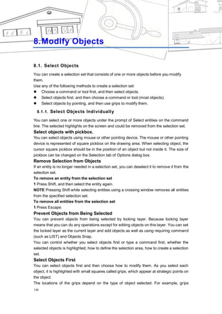 CHAPTER 8




8. Modify Objects

8.1. Select Objects
You can create a selection set that consists of one or more objects before you modify
them.
Use any of the following methods to create a selection set:
 Choose a command or tool first, and then select objects.
 Select objects first, and then choose a command or tool (most objects).
 Select objects by pointing, and then use grips to modify them.

  8.1.1. Select Objects Individually

You can select one or more objects under the prompt of Select entities on the command
line. The selected highlights on the screen and could be removed from the selection set.
Select objects with pickbox.
You can select objects using mouse or other pointing device. The mouse or other pointing
device is represented of square pickbox on the drawing area. When selecting object, the
cursor square pickbox should be in the position of an object but not inside it. The size of
pickbox can be changed on the Selection tab of Options dialog box.
Remove Selection from Objects
If an entity is no longer needed in a selection set, you can deselect it to remove it from the
selection set.
To remove an entity from the selection set
1 Press Shift, and then select the entity again.
NOTE Pressing Shift while selecting entities using a crossing window removes all entities
from the specified selection set.
To remove all entities from the selection set
1 Press Escape.
Prevent Objects from Being Selected
You can prevent objects from being selected by locking layer. Because locking layer
means that you can do any operations except for editing objects on this layer. You can set
the locked layer as the current layer and add objects as well as using requiring command
(such as LIST) and Objects Snap.
You can control whether you select objects first or type a command first, whether the
selected objects is highlighted, how to define the selection area, how to create a selection
set.
Select Objects First
You can select objects first and then choose how to modify them. As you select each
object, it is highlighted with small squares called grips, which appear at strategic points on
the object.
The locations of the grips depend on the type of object selected. For example, grips
146
 