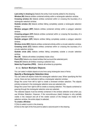 CHAPTER 8



Last entity in drawing (L) Selects the entity most recently added to the drawing.
Window (W) Selects entities contained entirely within a rectangular selection window.
Crossing window (C) Selects entities contained within or crossing the boundary of a
rectangular selection window.
Outside window (O) Selects entities falling completely outside a rectangular selection
window.
Window polygon (WP) Selects entities contained entirely within a polygon selection
window.
Crossing polygon (CP) Selects entities contained within or crossing the boundary of a
polygon selection window.
Outside polygon (OP) Selects entities falling completely outside a polygon selection
window.
Window circle (WC) Selects entities contained entirely within a circular selection window.
Crossing circle (CC) Selects entities contained within or crossing the boundary of a
circular selection window.
Outside circle (OC) Selects entities falling completely outside a circular selection
window.
Box (B) Selects all entities completely inside a box.
Point (PO) Selects any closed entities that surround the selected point.
Fence (F) Selects all entities crossing a selection box.
Select by Properties (PRO) Selects all entities by properties.

  8.1.2. Select Multiple Objects

You can select multiple objects at one time using rectangular area or fence.
Specify a Rectangular Selection Area
You can select all objects inside the rectangular selection area. When specifying the first
corner, there are two methods to define a rectangular selection window:
Drags the cursor from left to right to create a enclosed window selection. The objects
entirely contained in the rectangular selection area are selected only.
Drags the cursor from right to left to create a crossing selection. The objects contained or
passing through the rectangular selection area are selected.
The selected objects must be entirely contained in the window selection area when you
use Window Selection. However, if the noncontinuous (dash) linetype is only partially
visible in the viewport and all of the visible vectors of the linetype are inside of the
selection window, the entire object is selected.
To create a Window
1 Click to select a point in the drawing.
2 Click to the right of the first point to select a second point in the drawing.




148
 