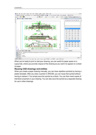 CHAPTER 1




When you‘re ready to print or plot your drawing, you can switch to paper space on a
Layout tab, where you provide a layout of the drawing as you want it to appear on a sheet
of paper.
Reusing CAD drawings and entities
When you create a paper drawing manually, you can draw repetitive symbols by tracing a
plastic template. After you draw a symbol in ZWCAD, you can reuse that symbol without
having to redraw it. You simply save the symbol as a block. You can then insert copies of
that block anywhere in your drawing. You can also save the symbol as a separate drawing
for use in other drawings.




6
 