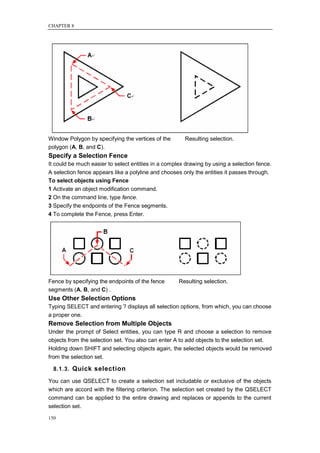 CHAPTER 8




Window Polygon by specifying the vertices of the       Resulting selection.
polygon (A, B, and C).
Specify a Selection Fence
It could be much easier to select entities in a complex drawing by using a selection fence.
A selection fence appears like a polyline and chooses only the entities it passes through.
To select objects using Fence
1 Activate an object modification command.
2 On the command line, type fence.
3 Specify the endpoints of the Fence segments.
4 To complete the Fence, press Enter.




Fence by specifying the endpoints of the fence       Resulting selection.
segments (A, B, and C) .
Use Other Selection Options
Typing SELECT and entering ? displays all selection options, from which, you can choose
a proper one.
Remove Selection from Multiple Objects
Under the prompt of Select entities, you can type R and choose a selection to remove
objects from the selection set. You also can enter A to add objects to the selection set.
Holding down SHIFT and selecting objects again, the selected objects would be removed
from the selection set.

  8.1.3. Quick selection

You can use QSELECT to create a selection set includable or exclusive of the objects
which are accord with the filtering criterion. The selection set created by the QSELECT
command can be applied to the entire drawing and replaces or appends to the current
selection set.

150
 