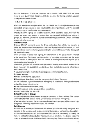 MODIFY OBJECTS



You can enter QSELECT on the command line or choose Quick Select from the Tools
menu to open Quick Select dialog box. With the specified the filtering condition, you can
quickly define the selection set.

  8.1.4. Group Objects

A group is a saved set of objects which you can choose and modify together or separately
as needed. Groups provide an easy way to edit the drawing units as a unit. You can add
or remove objects to or from the groups as needed.
The objects within a group can be edited as a unit, which resembles blocks. However, the
groups are saved from session to session. And you can easily edit individual objects in
groups, but in blocks, you have to explode blocks before you edit them. Groups cannot be
shared with other drawings.
Create Groups
Entering GROUP command opens the Group dialog box, from which, you can give a
name and description to create a group. If you copy a group, the default name is *Ax, and
it is considered unnamed. When you select Display unnamed Groups, the list displays all
the unnamed groups.
When you select an object from a group, the other objects of this group are also selected
at the same time. The objects can be members of more than one group, and the group
can be nested in other group. You can restore a nested group to the original group
configuration by ungrouping it.
The named groups is not available when you insert a drawing as a external reference or a
block. However, it is available if you band and then explode the external reference or
explode the block.
A group containing too much objects can degrade performance of system.
To create a group
1 On the command line, type group.
2 Under Create New Group, enter the name and description of the group.
3 Click Selectable if you want all entites in the group to be selected when you select one
entity of the group in the drawing.
4 Click Select entities and Create Group.
5 Select the objects for the group, and then press Enter.
6 In the Group dialog box, click OK.
Select Objects in Groups
You can type a group name to select a group at the prompt of Select entities. If the system
variable PICKSTYLE is set to 1 or 3, you can select any objects of the group.
When you select an object that is a member of more than one groups, all the objects from
that groups containing the selected object are selected.
Edit Groups
You can add or remove group members and rename groups at the Group dialog box. You
can also do the operation such as copy, mirror and arrange as well as giving description.
You can remove members of a group from selecting objects on the drawing by clicking the
Remove entities from Group button. If a group member is included in a deleted block, the
object is removed from the drawing and also from the group. The group maintains defined

                                                                                        151
 