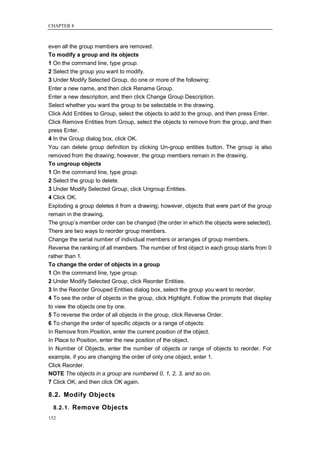 CHAPTER 8



even all the group members are removed.
To modify a group and its objects
1 On the command line, type group.
2 Select the group you want to modify.
3 Under Modify Selected Group, do one or more of the following:
Enter a new name, and then click Rename Group.
Enter a new description, and then click Change Group Description.
Select whether you want the group to be selectable in the drawing.
Click Add Entities to Group, select the objects to add to the group, and then press Enter.
Click Remove Entities from Group, select the objects to remove from the group, and then
press Enter.
4 In the Group dialog box, click OK.
You can delete group definition by clicking Un-group entities button. The group is also
removed from the drawing; however, the group members remain in the drawing.
To ungroup objects
1 On the command line, type group.
2 Select the group to delete.
3 Under Modify Selected Group, click Ungroup Entities.
4 Click OK.
Exploding a group deletes it from a drawing; however, objects that were part of the group
remain in the drawing.
The group‘s member order can be changed (the order in which the objects were selected).
There are two ways to reorder group members.
Change the serial number of individual members or arranges of group members.
Reverse the ranking of all members. The number of first object in each group starts from 0
rather than 1.
To change the order of objects in a group
1 On the command line, type group.
2 Under Modify Selected Group, click Reorder Entities.
3 In the Reorder Grouped Entities dialog box, select the group you want to reorder.
4 To see the order of objects in the group, click Highlight. Follow the prompts that display
to view the objects one by one.
5 To reverse the order of all objects in the group, click Reverse Order.
6 To change the order of specific objects or a range of objects:
In Remove from Position, enter the current position of the object.
In Place to Position, enter the new position of the object.
In Number of Objects, enter the number of objects or range of objects to reorder. For
example, if you are changing the order of only one object, enter 1.
Click Reorder.
NOTE The objects in a group are numbered 0, 1, 2, 3, and so on.
7 Click OK, and then click OK again.

8.2. Modify Objects
  8.2.1. Remove Objects
152
 