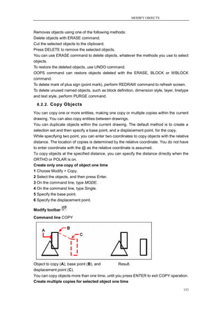 MODIFY OBJECTS



Removes objects using one of the following methods:
Delete objects with ERASE command.
Cut the selected objects to the clipboard.
Press DELETE to remove the selected objects.
You can use ERASE command to delete objects, whatever the methods you use to select
objects.
To restore the deleted objects, use UNDO command.
OOPS command can restore objects deleted with the ERASE, BLOCK or WBLOCK
command.
To delete mark of plus sign (point mark), perform REDRAW command to refresh screen.
To delete unused named objects, such as block definition, dimension style, layer, linetype
and text style, perform PURGE command.

  8.2.2. Copy Objects

You can copy one or more entities, making one copy or multiple copies within the current
drawing. You can also copy entities between drawings.
You can duplicate objects within the current drawing. The default method is to create a
selection set and then specify a base point, and a displacement point, for the copy.
While specifying two point, you can enter two coordinates to copy objects with the relative
distance. The location of copies is determined by the relative coordinate. You do not have
to enter coordinate with the @ as the relative coordinate is assumed.
To copy objects at the specified distance, you can specify the distance directly when the
ORTHO or POLAR is on.
Create only one copy of object one time
1 Choose Modify > Copy.
2 Select the objects, and then press Enter.
3 On the command line, type MODE.
4 On the command line, type Single.
5 Specify the base point.
6 Specify the displacement point.

Modify toolbar
Command line COPY




Object to copy (A), base point (B), and          Result.
displacement point (C).
You can copy objects more than one time, until you press ENTER to exit COPY operation.
Create multiple copies for selected object one time

                                                                                        153
 