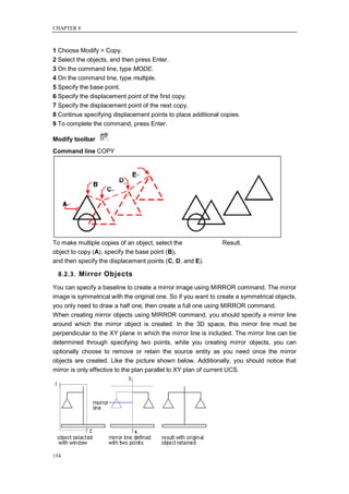 CHAPTER 8



1 Choose Modify > Copy.
2 Select the objects, and then press Enter.
3 On the command line, type MODE.
4 On the command line, type multiple.
5 Specify the base point.
6 Specify the displacement point of the first copy.
7 Specify the displacement point of the next copy.
8 Continue specifying displacement points to place additional copies.
9 To complete the command, press Enter.

Modify toolbar
Command line COPY




To make multiple copies of an object, select the               Result.
object to copy (A), specify the base point (B),
and then specify the displacement points (C, D, and E).

  8.2.3. Mirror Objects

You can specify a baseline to create a mirror image using MIRROR command. The mirror
image is symmetrical with the original one. So if you want to create a symmetrical objects,
you only need to draw a half one, then create a full one using MIRROR command.
When creating mirror objects using MIRROR command, you should specify a mirror line
around which the mirror object is created. In the 3D space, this mirror line must be
perpendicular to the XY plane in which the mirror line is included. The mirror line can be
determined through specifying two points, while you creating mirror objects, you can
optionally choose to remove or retain the source entity as you need once the mirror
objects are created. Like the picture shown below. Additionally, you should notice that
mirror is only effective to the plan parallel to XY plan of current UCS.




154
 