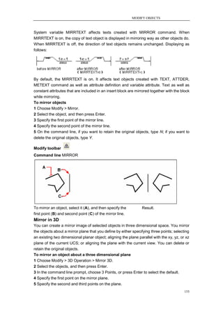 MODIFY OBJECTS



System variable MIRRTEXT affects texts created with MIRROR command. When
MIRRTEXT is on, the copy of text object is displayed in mirroring way as other objects do.
When MIRRTEXT is off, the direction of text objects remains unchanged. Displaying as
follows:




By default, the MIRRTEXT is on. It affects text objects created with TEXT, ATTDER,
METEXT command as well as attribute definition and variable attribute. Text as well as
constant attributes that are included in an insert block are mirrored together with the block
while mirroring.
To mirror objects
1 Choose Modify > Mirror.
2 Select the object, and then press Enter.
3 Specify the first point of the mirror line.
4 Specify the second point of the mirror line.
5 On the command line, if you want to retain the original objects, type N; if you want to
delete the original objects, type Y.

Modify toolbar
Command line MIRROR




To mirror an object, select it (A), and then specify the        Result.
first point (B) and second point (C) of the mirror line.
Mirror in 3D
You can create a mirror image of selected objects in three dimensional space. You mirror
the objects about a mirror plane that you define by either specifying three points; selecting
an existing two dimensional planar object; aligning the plane parallel with the xy, yz, or xz
plane of the current UCS; or aligning the plane with the current view. You can delete or
retain the original objects.
To mirror an object about a three dimensional plane
1 Choose Modify > 3D Operation > Mirror 3D.
2 Select the objects, and then press Enter.
3 In the command line prompt, choose 3 Points, or press Enter to select the default.
4 Specify the first point on the mirror plane.
5 Specify the second and third points on the plane.
                                                                                          155
 