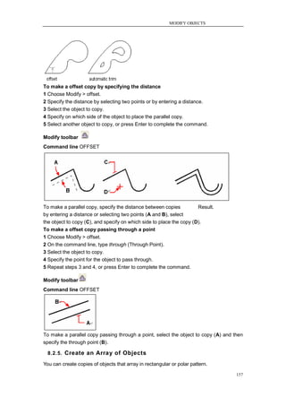 MODIFY OBJECTS




To make a offset copy by specifying the distance
1 Choose Modify > offset.
2 Specify the distance by selecting two points or by entering a distance.
3 Select the object to copy.
4 Specify on which side of the object to place the parallel copy.
5 Select another object to copy, or press Enter to complete the command.

Modify toolbar
Command line OFFSET




To make a parallel copy, specify the distance between copies          Result.
by entering a distance or selecting two points (A and B), select
the object to copy (C), and specify on which side to place the copy (D).
To make a offset copy passing through a point
1 Choose Modify > offset.
2 On the command line, type through (Through Point).
3 Select the object to copy.
4 Specify the point for the object to pass through.
5 Repeat steps 3 and 4, or press Enter to complete the command.

Modify toolbar
Command line OFFSET




To make a parallel copy passing through a point, select the object to copy (A) and then
specify the through point (B).

  8.2.5. Create an Array of Objects

You can create copies of objects that array in rectangular or polar pattern.

                                                                                    157
 