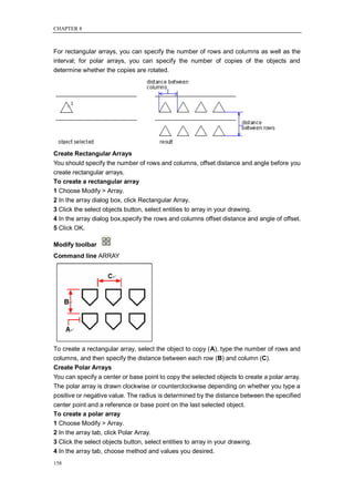 CHAPTER 8



For rectangular arrays, you can specify the number of rows and columns as well as the
interval; for polar arrays, you can specify the number of copies of the objects and
determine whether the copies are rotated.




Create Rectangular Arrays
You should specify the number of rows and columns, offset distance and angle before you
create rectangular arrays.
To create a rectangular array
1 Choose Modify > Array.
2 In the array dialog box, click Rectangular Array.
3 Click the select objects button, select entities to array in your drawing.
4 In the array dialog box,specify the rows and columns offset distance and angle of offset.
5 Click OK.

Modify toolbar
Command line ARRAY




To create a rectangular array, select the object to copy (A), type the number of rows and
columns, and then specify the distance between each row (B) and column (C).
Create Polar Arrays
You can specify a center or base point to copy the selected objects to create a polar array.
The polar array is drawn clockwise or counterclockwise depending on whether you type a
positive or negative value. The radius is determined by the distance between the specified
center point and a reference or base point on the last selected object.
To create a polar array
1 Choose Modify > Array.
2 In the array tab, click Polar Array.
3 Click the select objects button, select entities to array in your drawing.
4 In the array tab, choose method and values you desired.
158
 