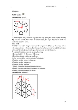 MODIFY OBJECTS



5 Click OK.

Modify toolbar
Command line ARRAY




To create a polar array, select the object to copy (A), specify the center point of the array
(B), and then specify the number of items to array, the angle the array is to fill, and
whether to rotate the items.
Array in 3D
3DARRY command is designed to create 3D arrays in the 3D space. The arrays include
both rectangular and polar array. Besides specifying the number of rows (X direction) and
columns (Y direction), you have to give the number of layer (Z direction).
To create a three dimensional rectangular array
1 Choose Modify > 3D Operation > 3D Array.
2 Select the objects, and then press Enter.
3 In the command line prompt , choose Rectangular.
4 Type the number of rows in the array.
5 Type the number of columns.
6 Type the number of levels.
7 Specify the vertical distance between the rows.
8 Specify the horizontal distance between the columns.
9 Specify the depth between the levels.
Command line 3DARRAY




                                                                                          159
 