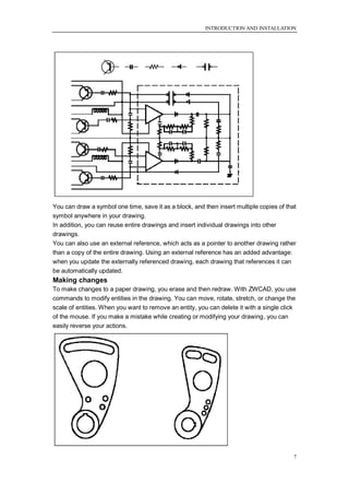 INTRODUCTION AND INSTALLATION




You can draw a symbol one time, save it as a block, and then insert multiple copies of that
symbol anywhere in your drawing.
In addition, you can reuse entire drawings and insert individual drawings into other
drawings.
You can also use an external reference, which acts as a pointer to another drawing rather
than a copy of the entire drawing. Using an external reference has an added advantage:
when you update the externally referenced drawing, each drawing that references it can
be automatically updated.
Making changes
To make changes to a paper drawing, you erase and then redraw. With ZWCAD, you use
commands to modify entities in the drawing. You can move, rotate, stretch, or change the
scale of entities. When you want to remove an entity, you can delete it with a single click
of the mouse. If you make a mistake while creating or modifying your drawing, you can
easily reverse your actions.




                                                                                          7
 