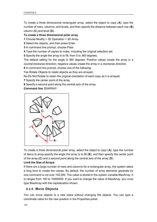 CHAPTER 8



To create a three dimensional rectangular array, select the object to copy (A), type the
number of rows, columns, and levels, and then specify the distance between each row (B),
column (C),and level (D).
To create a three dimensional polar array
1 Choose Modify > 3D Operation > 3D Array.
2 Select the objects, and then press Enter.
3 In command line prompt, choose Polar.
4 Type the number of copies to make, including the original selection set.
5 Specify the angle the array is to fill, from 0 to 360 degrees.
The default setting for the angle is 360 degrees. Positive values create the array in a
counterclockwise direction; negative values create the array in a clockwise direction.
6 In command line prompt, choose one of the following:
Yes Rotate Objects to rotate objects as they are arrayed.
No Do Not Rotate to retain the original orientation of each copy as it is arrayed.
7 Specify the center point of the array.
8 Specify a second point along the central axis of the array.
Command line 3DARRAY




To create a three dimensional polar array, select the object to copy (A), type the number
of items to array,specify the angle the array is to fill (B), and then specify the center point
of the array (C) and a second point along the central axis of the array (D).
Limit the Size of Arrays
If there are a large number of rows and columns for a rectangular array, the system takes
a long time to create the copies. By default, the number of array elements generate by
one command is not over 100,000. The value is stored in the system variable MaxArray. It
is ranges from 100 to 10000000. If you want to change the value of MaxArray, you must
type MaxArray with the capitalization shown.

  8.2.6. Move Objects

You can move objects to a new place without changing the objects. You can type a
coordinate value for the new position in the Properties panel.

160
 
