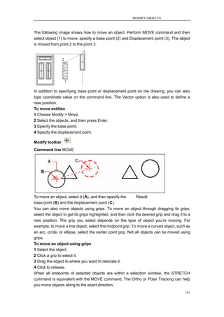 MODIFY OBJECTS



The following image shows how to move an object. Perform MOVE command and then
select object (1) to move; specify a base point (2) and Displacement point (3). The object
is moved from point 2 to the point 3.




In addition to specifying base point or displacement point on the drawing, you can also
type coordinate value on the command line. The Vector option is also used to define a
new position.
To move entities
1 Choose Modify > Move.
2 Select the objects, and then press Enter.
3 Specify the base point.
4 Specify the displacement point.

Modify toolbar
Command line MOVE




To move an object, select it (A), and then specify the        Result
base point (B) and the displacement point (C).
You can also move objects using grips. To move an object through dragging its grips,
select the object to get its grips highlighted, and then click the desired grip and drag it to a
new position. The grip you select depends on the type of object you‘re moving. For
example, to move a line object, select the midpoint grip. To move a curved object, such as
an arc, circle, or ellipse, select the center point grip. Not all objects can be moved using
grips.
To move an object using grips
1 Select the object.
2 Click a grip to select it.
3 Drag the object to where you want to relocate it.
4 Click to release.
When all endpoints of selected objects are within a selection window, the STRETCH
command is equivalent with the MOVE command. The Ortho or Polar Tracking can help
you move objects along to the exact direction.
                                                                                            161
 