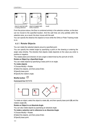 CHAPTER 8




From the picture above, the Door is contained entirely in the selection window, so the door
can be moved to the specified location. And the wall lines are only partially within the
selection area, as a result, the door moves with the wall.
You can specify the distance the objects to move while the Ortho or Polar Tracking mode
is on.

  8.2.7. Rotate Objects

You can rotate the selected objects around a specified point.
You can specify the rotated angle by specifying a point on the drawing or entering the
angle value directly. The direction that objects rotate depends on the value you enter is
positive or negative.
The rotated plane and direction of zero angle is determined by the azimuth of UCS.
Rotate an Object by a Specified Angle
You can rotate objects by specifying a base point or an angle.
To rotate objects
1 Choose Modify > Rotate.
2 Select the objects, and then press Enter.
3 Specify base point.
4 Specify the rotation angle.

Modify toolbar
Command line ROTATE




To rotate an object, select the object to rotate (A), and then specify base point (B) and the
rotation angle (C).
Rotate an Object to an Absolute Angle
You can also rotate objects by specifying an absolute angle.
To rotate a selection set in reference to an Absolute Angle
1 Choose Modify > Rotate.
2 Select the objects, and then press Enter.
3 Specify base point.

162
 