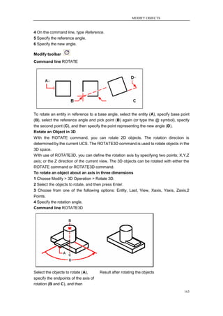 MODIFY OBJECTS



4 On the command line, type Reference.
5 Specify the reference angle.
6 Specify the new angle.

Modify toolbar
Command line ROTATE




To rotate an entity in reference to a base angle, select the entity (A), specify base point
(B), select the reference angle and pick point (B) again (or type the @ symbol), specify
the second point (C), and then specify the point representing the new angle (D).
Rotate an Object in 3D
With the ROTATE command, you can rotate 2D objects. The rotation direction is
determined by the current UCS. The ROTATE3D command is used to rotate objects in the
3D space.
With use of ROTATE3D, you can define the rotation axis by specifying two points; X,Y,Z
axis; or the Z direction of the current view. The 3D objects can be rotated with either the
ROTATE command or ROTATE3D command.
To rotate an object about an axis in three dimensions
1 Choose Modify > 3D Operation > Rotate 3D.
2 Select the objects to rotate, and then press Enter.
3 Choose from one of the following options: Entity, Last, View, Xaxis, Yaxis, Zaxis,2
Points.
4 Specify the rotation angle.
Command line ROTATE3D




Select the objects to rotate (A),      Result after rotating the objects
specify the endpoints of the axis of
rotation (B and C), and then
                                                                                        163
 