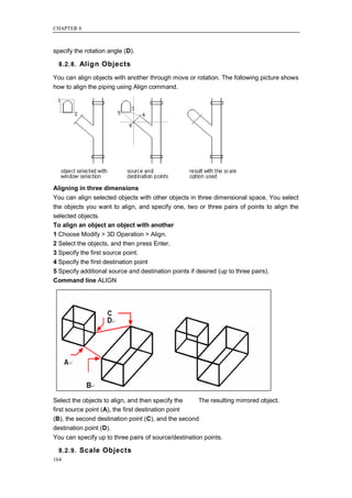 CHAPTER 8



specify the rotation angle (D).

  8.2.8. Align Objects

You can align objects with another through move or rotation. The following picture shows
how to align the piping using Align command.




Aligning in three dimensions
You can align selected objects with other objects in three dimensional space. You select
the objects you want to align, and specify one, two or three pairs of points to align the
selected objects.
To align an object an object with another
1 Choose Modify > 3D Operation > Align.
2 Select the objects, and then press Enter.
3 Specify the first source point.
4 Specify the first destination point
5 Specify additional source and destination points if desired (up to three pairs).
Command line ALIGN




Select the objects to align, and then specify the    The resulting mirrored object.
first source point (A), the first destination point
(B), the second destination point (C), and the second
destination point (D).
You can specify up to three pairs of source/destination points.

  8.2.9. Scale Objects
164
 