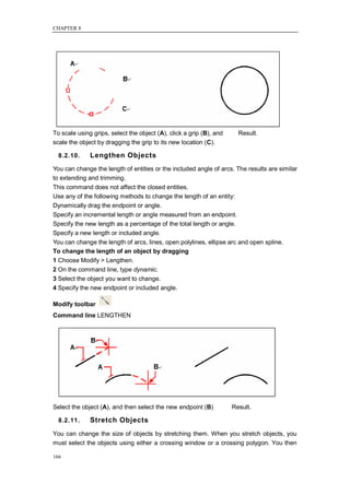 CHAPTER 8




To scale using grips, select the object (A), click a grip (B), and     Result.
scale the object by dragging the grip to its new location (C).

  8.2.10.     Lengthen Objects
You can change the length of entities or the included angle of arcs. The results are similar
to extending and trimming.
This command does not affect the closed entities.
Use any of the following methods to change the length of an entity:
Dynamically drag the endpoint or angle.
Specify an incremental length or angle measured from an endpoint.
Specify the new length as a percentage of the total length or angle.
Specify a new length or included angle.
You can change the length of arcs, lines, open polylines, ellipse arc and open spline.
To change the length of an object by dragging
1 Choose Modify > Lengthen.
2 On the command line, type dynamic.
3 Select the object you want to change.
4 Specify the new endpoint or included angle.

Modify toolbar
Command line LENGTHEN




Select the object (A), and then select the new endpoint (B)          Result.

  8.2.11.     Stretch Objects
You can change the size of objects by stretching them. When you stretch objects, you
must select the objects using either a crossing window or a crossing polygon. You then

166
 