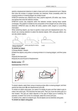 MODIFY OBJECTS



specify a displacement distance or select a base point and a displacement point. Objects
that cross the window or polygon boundary are stretched; those completely within the
crossing window or crossing polygon are simply moved.
STRETCH stretches arcs, elliptical arcs, lines, polyline segments, 2D solids, rays, traces,
and splines that cross the selection window.
STRETCH moves only endpoints within the selection window, leaving those outside
unchanged. The polyline is treated as the composition of line straight and arc when being
stretched. STRETCH does not affect 3D solids, polyline width, tangent or curve-fitting
information.
When stretching objects, you have to specify a base point and displacement point. You
should use crossing selection to select the desired objects. With using grip edition, you
can also stretch objects.




To stretch an object
1 Choose Modify > Stretch.
2 Select the objects using either a crossing window or a crossing polygon, and then press
Enter.
3 Specify the base point.
4 Specify the second point of displacement.

Modify toolbar
Command line STRETCH




To stretch objects, select them using a crossing window (A) or crossing polygon, and then
specify the base point (B) and displacement point (C).
To stretch an object using grips, you select it to display its grips and then select a grip to
make it the active grip. This becomes the base point. Then you move the active grip to a
new location. The grip you select depends on the type of object you‘re modifying. For
example, to stretch one corner of a rectangle, select the corner point grip.
To stretch a line, select an endpoint grip. Not all objects can be stretched using grips.
To stretch an object using grips
                                                                                           167
 