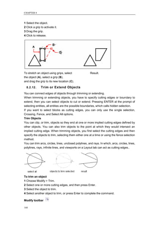 CHAPTER 8



1 Select the object.
2 Click a grip to activate it.
3 Drag the grip.
4 Click to release.




To stretch an object using grips, select                 Result.
the object (A), select a grip (B),
and drag the grip to its new location (C).

  8.2.12.      Trim or Extend Objects
You can connect edges of objects through trimming or extending.
When trimming or extending objects, you have to specify cutting edges or boundary to
extend, then you can select objects to cut or extend. Pressing ENTER at the prompt of
selecting entities, all entities are the possible boundaries, which calls hidden selection.
If you want to select blocks as cutting edges, you can only use the single selection,
Crossing, Fence, and Select All options.
Trim Objects
You can clip, or trim, objects so they end at one or more implied cutting edges defined by
other objects. You can also trim objects to the point at which they would intersect an
implied cutting edge. When trimming objects, you first select the cutting edges and then
specify the objects to trim, selecting them either one at a time or using the fence selection
method.
You can trim arcs, circles, lines, unclosed polylines, and rays. In which, arcs, circles, lines,
polylines, rays, infinite lines, and viewports on a Layout tab can act as cutting edges..




To trim an object
1 Choose Modify > Trim.
2 Select one or more cutting edges, and then press Enter.
3 Select the object to trim.
4 Select another object to trim, or press Enter to complete the command.

Modify toolbar

168
 