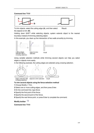 MODIFY OBJECTS



Command line TRIM




To trim objects, select the cutting edge (A), and then select    Result.
the objects to trim (B).
Holding down SHIFT while selecting objects, system extends object to the nearest
boundary instead of trimming selecting object.
In this example, you clean up the intersection of two walls smoothly by trimming.




Using variable selection methods while trimming several objects can help you select
edges or objects more easily.
In the following example, the cutting edges are selected using crossing selection.




To trim several objects using the fence selection method
1 Choose Modify > Trim.
2 Select one or more cutting edges, and then press Enter.
3 On the command line, type fence.
4 Specify the first point of the fence.
5 Specify the second point of the fence.
6 Specify the next fence point, or press Enter to complete the command.

Modify toolbar
Command line TRIM




                                                                                169
 