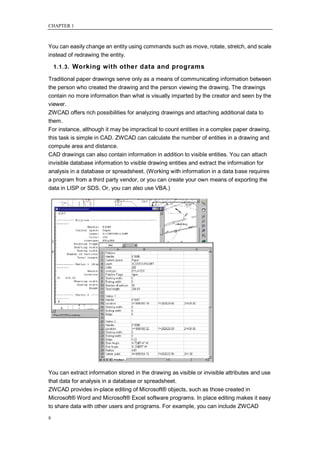 CHAPTER 1



You can easily change an entity using commands such as move, rotate, stretch, and scale
instead of redrawing the entity.

    1.1.3. Working with other data and programs

Traditional paper drawings serve only as a means of communicating information between
the person who created the drawing and the person viewing the drawing. The drawings
contain no more information than what is visually imparted by the creator and seen by the
viewer.
ZWCAD offers rich possibilities for analyzing drawings and attaching additional data to
them.
For instance, although it may be impractical to count entities in a complex paper drawing,
this task is simple in CAD. ZWCAD can calculate the number of entities in a drawing and
compute area and distance.
CAD drawings can also contain information in addition to visible entities. You can attach
invisible database information to visible drawing entities and extract the information for
analysis in a database or spreadsheet. (Working with information in a data base requires
a program from a third party vendor, or you can create your own means of exporting the
data in LISP or SDS. Or, you can also use VBA.)




You can extract information stored in the drawing as visible or invisible attributes and use
that data for analysis in a database or spreadsheet.
ZWCAD provides in-place editing of Microsoft® objects, such as those created in
Microsoft® Word and Microsoft® Excel software programs. In place editing makes it easy
to share data with other users and programs. For example, you can include ZWCAD

8
 