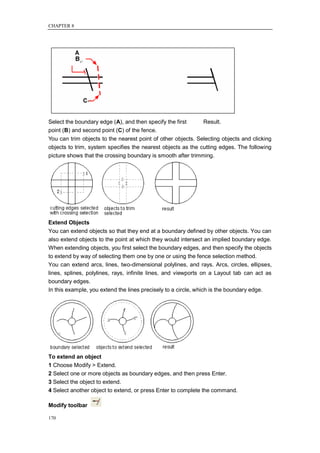 CHAPTER 8




Select the boundary edge (A), and then specify the first      Result.
point (B) and second point (C) of the fence.
You can trim objects to the nearest point of other objects. Selecting objects and clicking
objects to trim, system specifies the nearest objects as the cutting edges. The following
picture shows that the crossing boundary is smooth after trimming.




Extend Objects
You can extend objects so that they end at a boundary defined by other objects. You can
also extend objects to the point at which they would intersect an implied boundary edge.
When extending objects, you first select the boundary edges, and then specify the objects
to extend by way of selecting them one by one or using the fence selection method.
You can extend arcs, lines, two-dimensional polylines, and rays. Arcs, circles, ellipses,
lines, splines, polylines, rays, infinite lines, and viewports on a Layout tab can act as
boundary edges.
In this example, you extend the lines precisely to a circle, which is the boundary edge.




To extend an object
1 Choose Modify > Extend.
2 Select one or more objects as boundary edges, and then press Enter.
3 Select the object to extend.
4 Select another object to extend, or press Enter to complete the command.

Modify toolbar

170
 