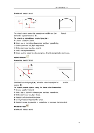 MODIFY OBJECTS



Command line EXTEND




To extend objects, select the boundary edge (A), and then        Result.
select the objects to extend (B).
To extend an object to an implied boundary
1 Choose Modify > Extend.
2 Select one or more boundary edges, and then press Enter.
3 On the command line, type edge mode.
4 On the command line, type extend.
5 Select the object to extend.
6 Select another object to extend, or press Enter to complete the command.

Modify toolbar
Command line EXTEND




Select the boundary edge (A), and then select the objects to       Result.
extend (B).
To extend several objects using the fence selection method
1 Choose Modify > Extend.
2 Select one or more boundary edges, and then press Enter.
3 On the command line, type fence.
4 Specify the first point of the fence.
5 Specify the second point of the fence.
6 Specify the next fence point, or press Enter to complete the command.

Modify toolbar
Command line EXTEND




                                                                             171
 