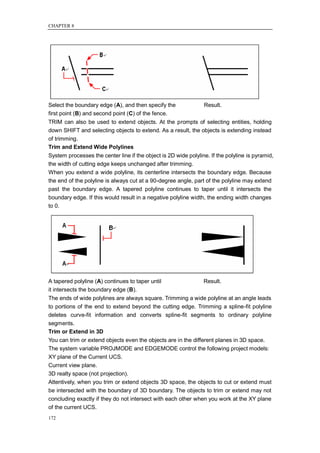 CHAPTER 8




Select the boundary edge (A), and then specify the               Result.
first point (B) and second point (C) of the fence.
TRIM can also be used to extend objects. At the prompts of selecting entities, holding
down SHIFT and selecting objects to extend. As a result, the objects is extending instead
of trimming.
Trim and Extend Wide Polylines
System processes the center line if the object is 2D wide polyline. If the polyline is pyramid,
the width of cutting edge keeps unchanged after trimming.
When you extend a wide polyline, its centerline intersects the boundary edge. Because
the end of the polyline is always cut at a 90-degree angle, part of the polyline may extend
past the boundary edge. A tapered polyline continues to taper until it intersects the
boundary edge. If this would result in a negative polyline width, the ending width changes
to 0.




A tapered polyline (A) continues to taper until                  Result.
it intersects the boundary edge (B).
The ends of wide polylines are always square. Trimming a wide polyline at an angle leads
to portions of the end to extend beyond the cutting edge. Trimming a spline-fit polyline
deletes curve-fit information and converts spline-fit segments to ordinary polyline
segments.
Trim or Extend in 3D
You can trim or extend objects even the objects are in the different planes in 3D space.
The system variable PROJMODE and EDGEMODE control the following project models:
XY plane of the Current UCS.
Current view plane.
3D realty space (not projection).
Attentively, when you trim or extend objects 3D space, the objects to cut or extend must
be intersected with the boundary of 3D boundary. The objects to trim or extend may not
concluding exactly if they do not intersect with each other when you work at the XY plane
of the current UCS.
172
 